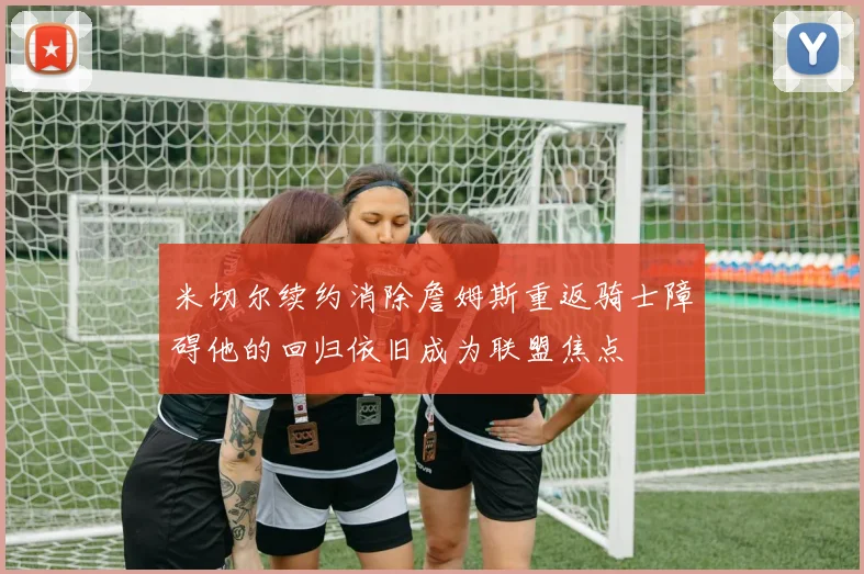 米切尔续约消除詹姆斯重返骑士障碍他的回归依旧成为联盟焦点