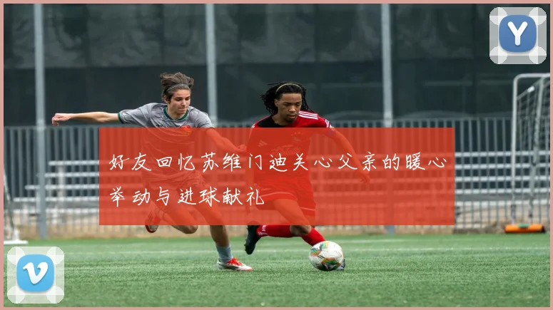 好友回忆苏维门迪关心父亲的暖心举动与进球献礼