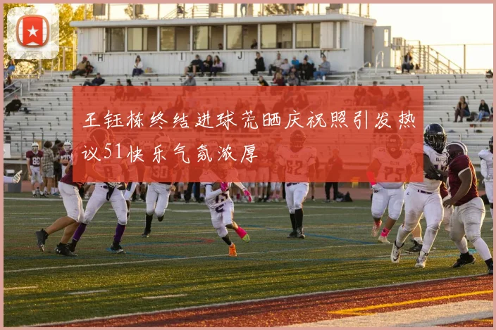 王钰栋终结进球荒晒庆祝照引发热议51快乐气氛浓厚