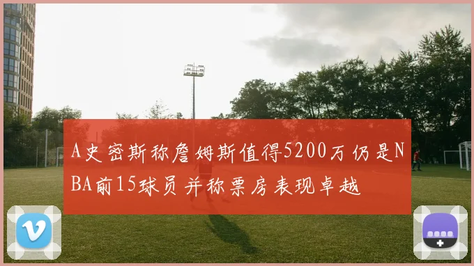 A史密斯称詹姆斯值得5200万仍是NBA前15球员并称票房表现卓越