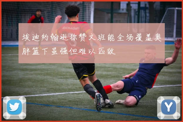 埃迪约翰逊称赞文班能全场覆盖奥胖篮下虽强但难以匹敌