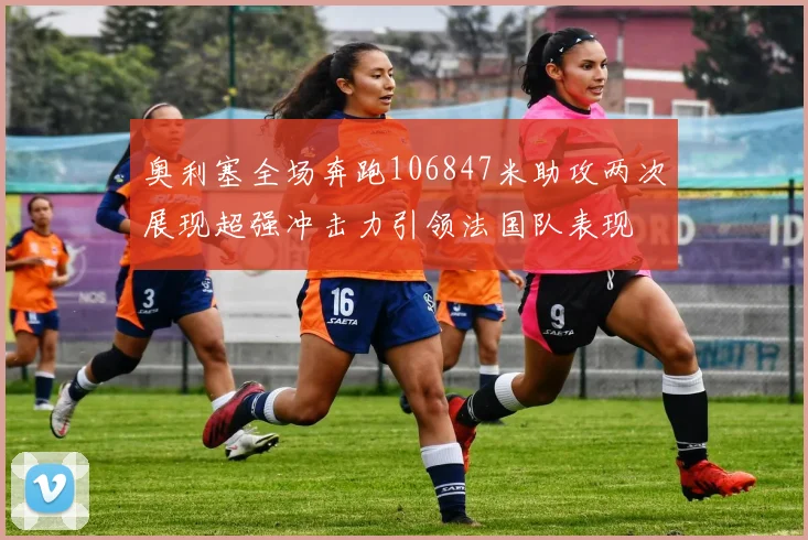 奥利塞全场奔跑106847米助攻两次展现超强冲击力引领法国队表现