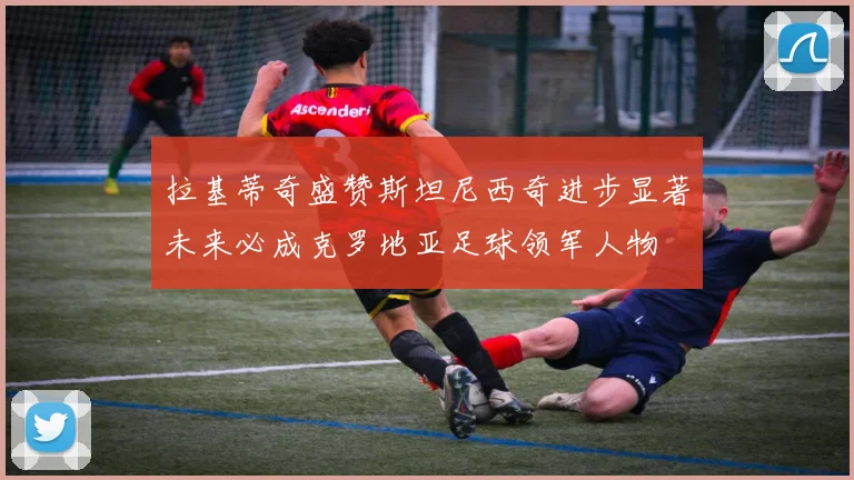拉基蒂奇盛赞斯坦尼西奇进步显著未来必成克罗地亚足球领军人物