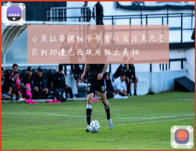 小莫拉蒂揭秘爷爷曾以百万美元签贝利却遭巴西政府阻止真相