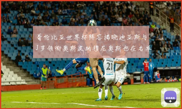 哥伦比亚世界杯阵容揭晓迪亚斯与J罗领衔奥斯皮纳穆尼奥斯也在名单中