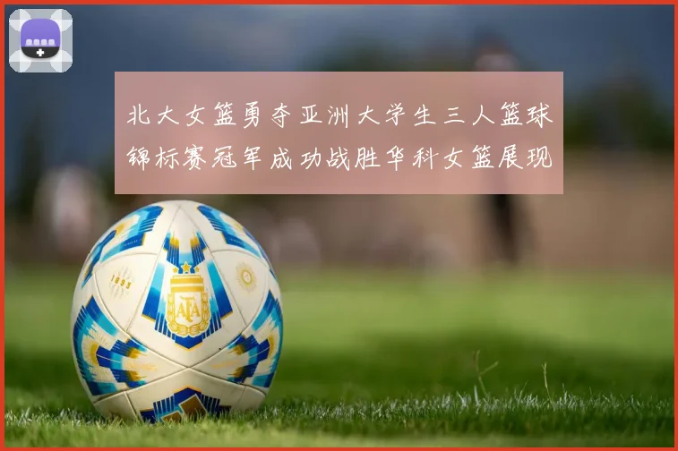 北大女篮勇夺亚洲大学生三人篮球锦标赛冠军成功战胜华科女篮展现强大实力